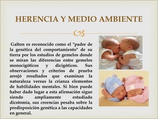 
HERENCIA Y MEDIO AMBIENTE
Galton es reconocido como el "padre de
la genética del comportamiento" de su
tierra por los estudios de gemelos donde
se miran las diferencias entre gemelos
monocigóticos y dicigóticos. Sus
observaciones y criterios de prueba
arrojó resultados que examinan la
naturaleza versus la crianza elementos
de habilidades mentales. Si bien puede
haber dado lugar a esta afirmación sigue
siendo ampliamente estudiado
dicotomía, sus creencias pesaba sobre la
predisposición genética a las capacidades
en general.
 