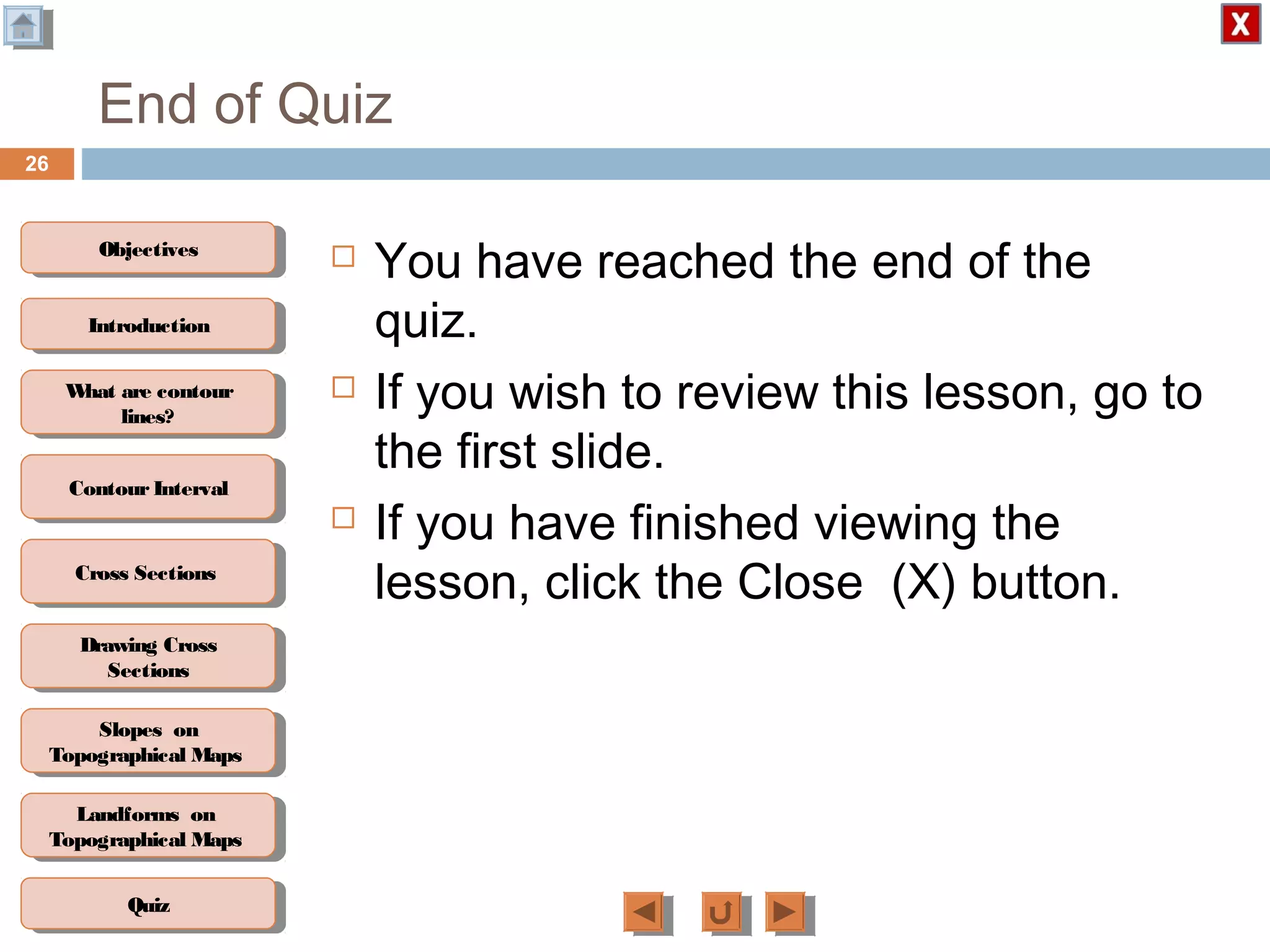 ObjectivesObjectives
What are contour
lines?
What are contour
lines?
ContourIntervalContour Interval
Cross SectionsCross Sections
Drawing Cross
Sections
Drawing Cross
Sections
QuizQuiz
IntroductionIntroduction
Slopes on
Topographical Maps
Slopes on
Topographical Maps
Landforms on
Topographical Maps
Landforms on
Topographical Maps
End of Quiz
 You have reached the end of the
quiz.
 If you wish to review this lesson, go to
the first slide.
 If you have finished viewing the
lesson, click the Close (X) button.
26
 