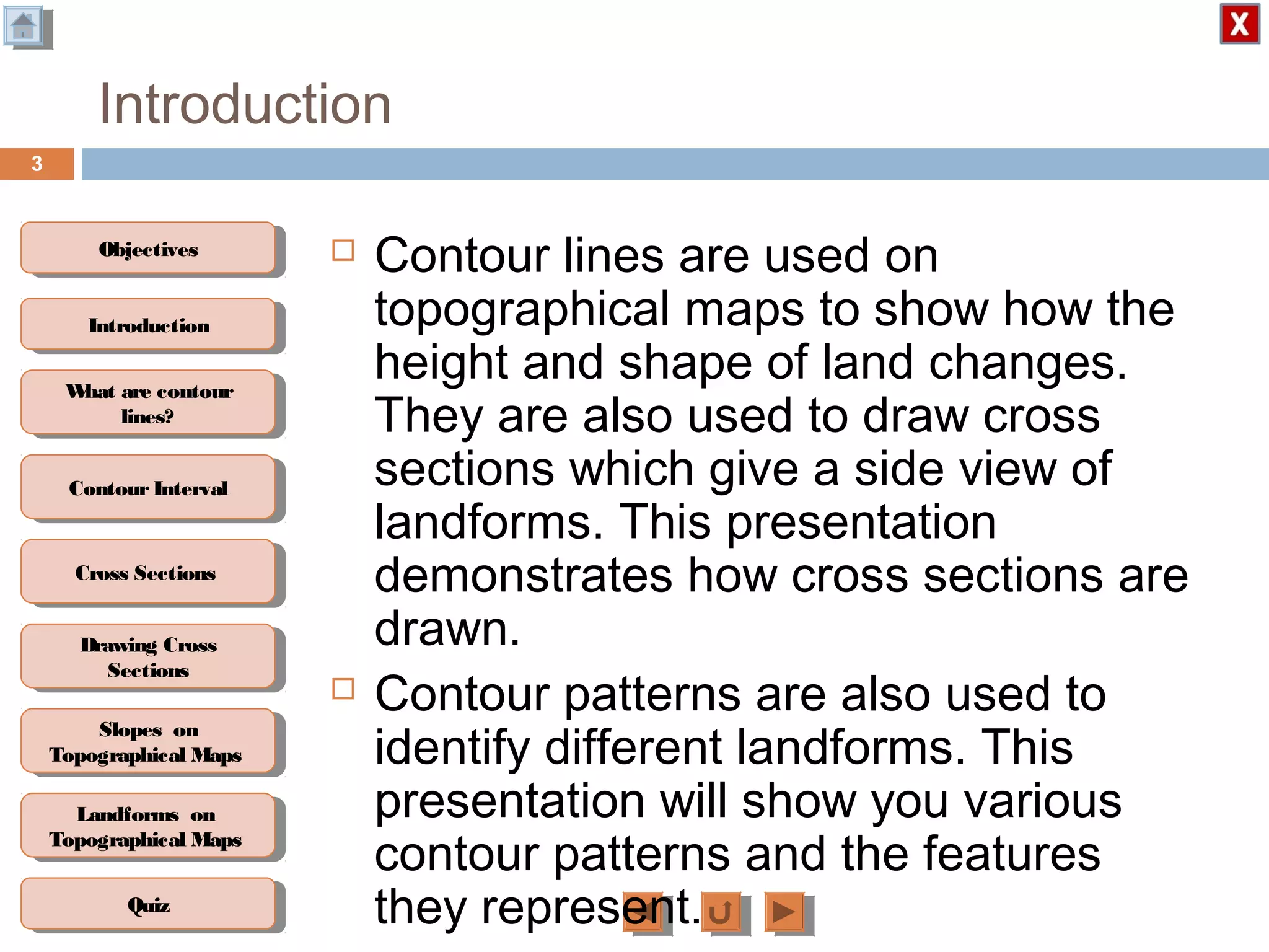 ObjectivesObjectives
What are contour
lines?
What are contour
lines?
ContourIntervalContour Interval
Cross SectionsCross Sections
Drawing Cross
Sections
Drawing Cross
Sections
QuizQuiz
IntroductionIntroduction
Slopes on
Topographical Maps
Slopes on
Topographical Maps
Landforms on
Topographical Maps
Landforms on
Topographical Maps
Introduction
 Contour lines are used on
topographical maps to show how the
height and shape of land changes.
They are also used to draw cross
sections which give a side view of
landforms. This presentation
demonstrates how cross sections are
drawn.
 Contour patterns are also used to
identify different landforms. This
presentation will show you various
contour patterns and the features
they represent.
3
 