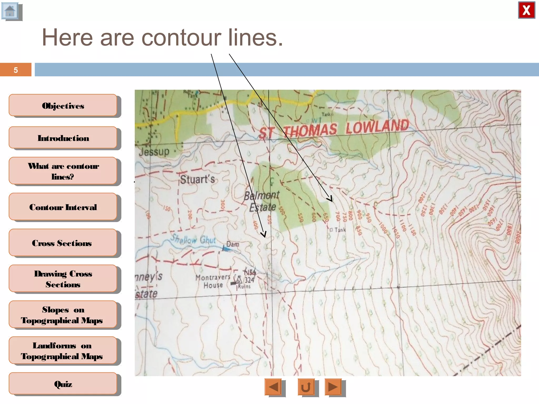 ObjectivesObjectives
What are contour
lines?
What are contour
lines?
ContourIntervalContour Interval
Cross SectionsCross Sections
Drawing Cross
Sections
Drawing Cross
Sections
QuizQuiz
IntroductionIntroduction
Slopes on
Topographical Maps
Slopes on
Topographical Maps
Landforms on
Topographical Maps
Landforms on
Topographical Maps
Here are contour lines.
Contour lines are
lines drawn on
topographic maps
joining places of
equal height above
sea level.
5
 