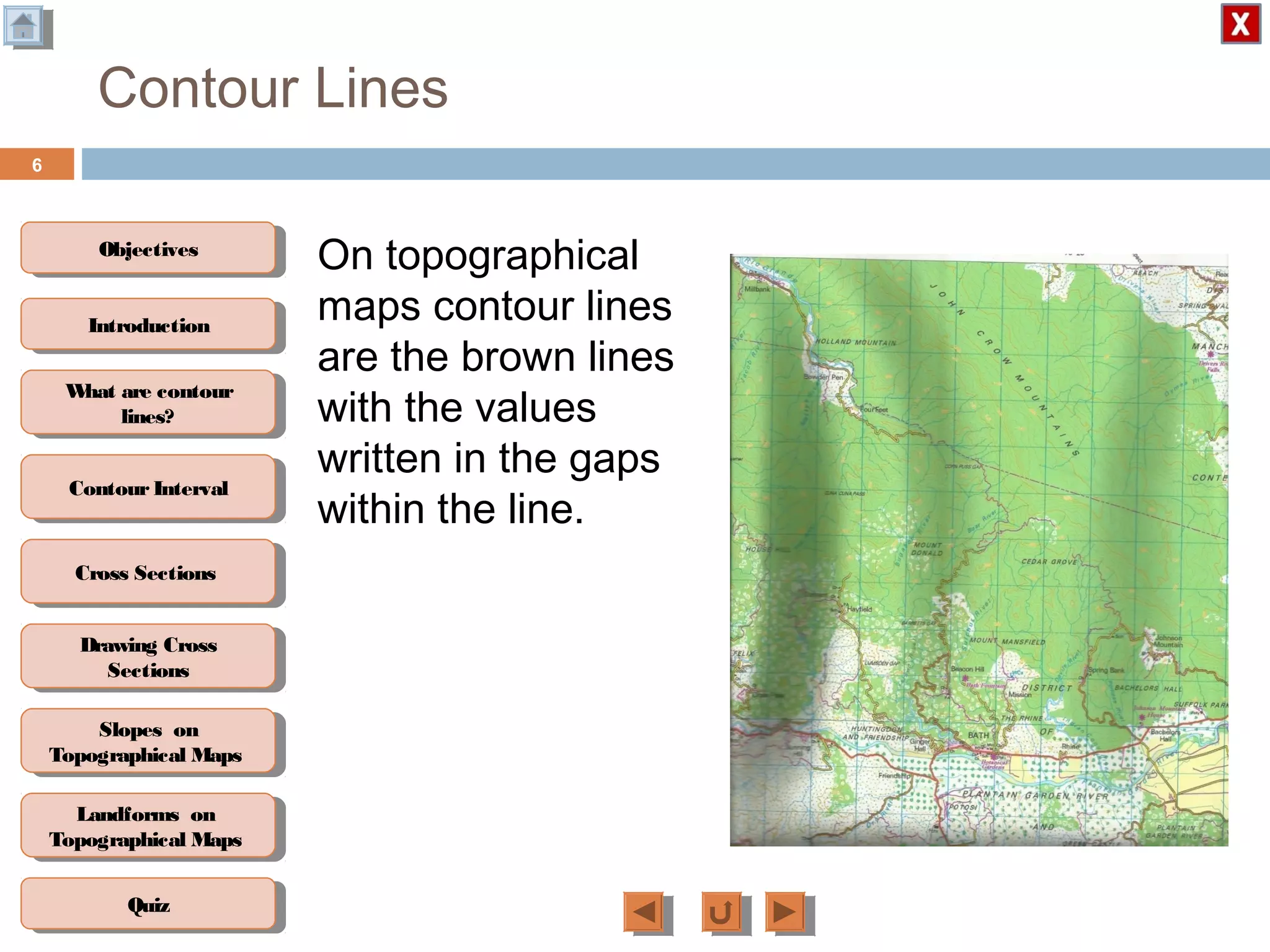 ObjectivesObjectives
What are contour
lines?
What are contour
lines?
ContourIntervalContour Interval
Cross SectionsCross Sections
Drawing Cross
Sections
Drawing Cross
Sections
QuizQuiz
IntroductionIntroduction
Slopes on
Topographical Maps
Slopes on
Topographical Maps
Landforms on
Topographical Maps
Landforms on
Topographical Maps
Contour Lines
On topographical
maps contour lines
are the brown lines
with the values
written in the gaps
within the line.
6
 