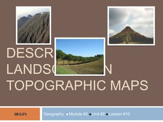 Geography  Module #2  Unit #2  Lesson #10
DESCRIBING
LANDSCAPE ON
TOPOGRAPHIC MAPS
BEGIN
 