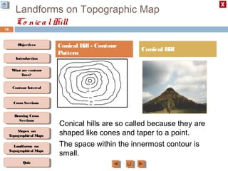 ObjectivesObjectives
What are contour
lines?
What are contour
lines?
ContourIntervalContour Interval
Cross SectionsCross Sections
Drawing Cross
Sections
Drawing Cross
Sections
QuizQuiz
IntroductionIntroduction
Slopes on
Topographical Maps
Slopes on
Topographical Maps
Landforms on
Topographical Maps
Landforms on
Topographical Maps
Landforms on Topographic Map
Co nicalHill
16
Conical Hill - Contour
Pattern
Conical Hill
Conical hills are so called because they are
shaped like cones and taper to a point.
The space within the innermost contour is
small.
 