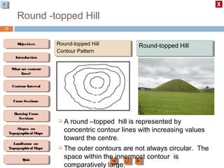 ObjectivesObjectives
What are contour
lines?
What are contour
lines?
ContourIntervalContour Interval
Cross SectionsCross Sections
Drawing Cross
Sections
Drawing Cross
Sections
QuizQuiz
IntroductionIntroduction
Slopes on
Topographical Maps
Slopes on
Topographical Maps
Landforms on
Topographical Maps
Landforms on
Topographical Maps
Round -topped Hill
17
 A round –topped hill is represented by
concentric contour lines with increasing values
toward the centre.
 The outer contours are not always circular. The
space within the innermost contour is
comparatively large.
Round-topped Hill
Contour Pattern
Round-topped Hill
Contour Pattern
Round-topped HillRound-topped Hill
 