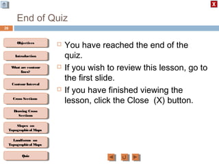 ObjectivesObjectives
What are contour
lines?
What are contour
lines?
ContourIntervalContour Interval
Cross SectionsCross Sections
Drawing Cross
Sections
Drawing Cross
Sections
QuizQuiz
IntroductionIntroduction
Slopes on
Topographical Maps
Slopes on
Topographical Maps
Landforms on
Topographical Maps
Landforms on
Topographical Maps
End of Quiz
 You have reached the end of the
quiz.
 If you wish to review this lesson, go to
the first slide.
 If you have finished viewing the
lesson, click the Close (X) button.
26
 