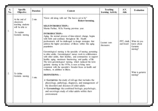 S.
No.
Specific
Objective
Duration Content
Teaching
learning Activity
A.V.
Aids
Evaluation
1.
2.
At the end of
classroom
teaching students
will be able to
To explain
Geriatric nursing
To define
Geriatric nursing
2 min
1 min.
“Grow old along with me! The best is yet to be”
Robert browning.
SELF-INTRODUCTION:-
Mamta Parihar, M.Sc Nursing previous year.
INTRODUCTION:-
Aging, the normal process of time-related change, begins
with birth and continues throughout life. Health
professionals will be challenged to design strategies that
address the higher prevalence of illness within this aging
population.
Gerontological nursing is the specialty of nursing pertaining
to older adults. Gerontological nurses work in collaboration
with older adults, their families, and communities to support
healthy aging, maximum functioning, and quality of life.
The term gerontological nursing, which replaced the term
geriatric nursing in the 1970s, is seen as being more
consistent with the specialty's broader focus on health and
wellness, in addition to illness.
DEFINITIONS: -
 Geriatrics: the study of old age that includes the
physiology, pathology, diagnosis, and management of
the disorders and diseases of older adults
 Gerontology: the combined biologic, psychologic,
and sociologic study of older adults within their
environment
Lecture cum
discussion
PPT, chalk
and board
What do you
know about
Geriatric
nursing?
What is geriatric
nursing?
 