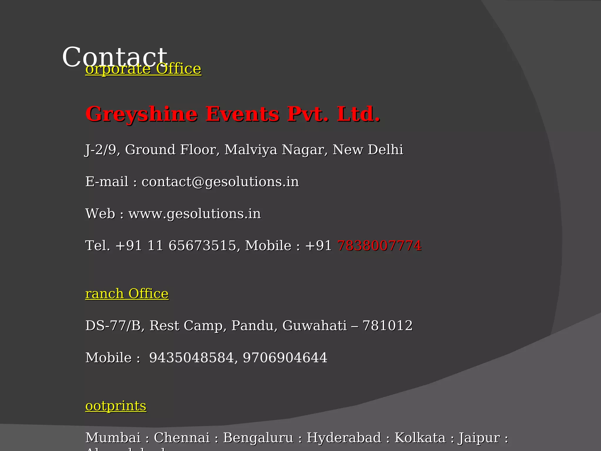 Contact Corporate Office Greyshine Events Pvt. Ltd. J-2/9, Ground Floor, Malviya Nagar, New Delhi E-mail : contact@gesolutions.in  Web : www.gesolutions.in Tel. +91 11 65673515, Mobile : +91  7838007774 Branch Office DS-77/B, Rest Camp, Pandu, Guwahati – 781012 Mobile :  9435048584, 9706904644 Footprints Mumbai : Chennai : Bengaluru : Hyderabad : Kolkata : Jaipur : Ahmadabad 
