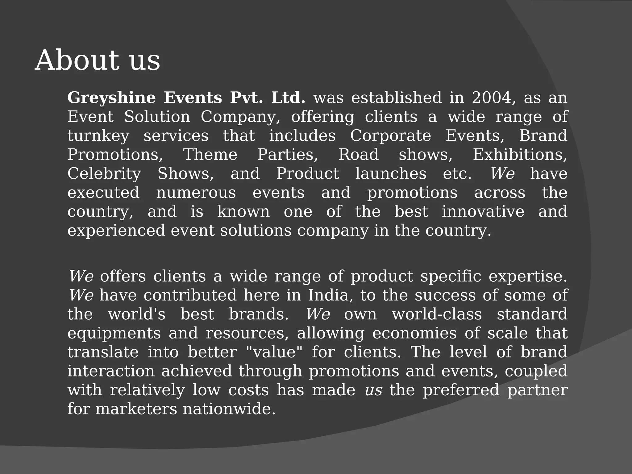 About us Greyshine Events Pvt. Ltd.  was established in 2004, as an Event Solution Company, offering clients a wide range of turnkey services that includes Corporate Events, Brand Promotions, Theme Parties, Road shows, Exhibitions, Celebrity Shows, and Product launches etc.  We  have executed numerous events and promotions across the country, and is known one of the best innovative and experienced event solutions company in the country.  We  offers clients a wide range of product specific expertise.  We  have contributed here in India, to the success of some of the world's best brands.  We  own world-class standard equipments and resources, allowing economies of scale that translate into better "value" for clients. The level of brand interaction achieved through promotions and events, coupled with relatively low costs has made  us  the preferred partner for marketers nationwide. 
