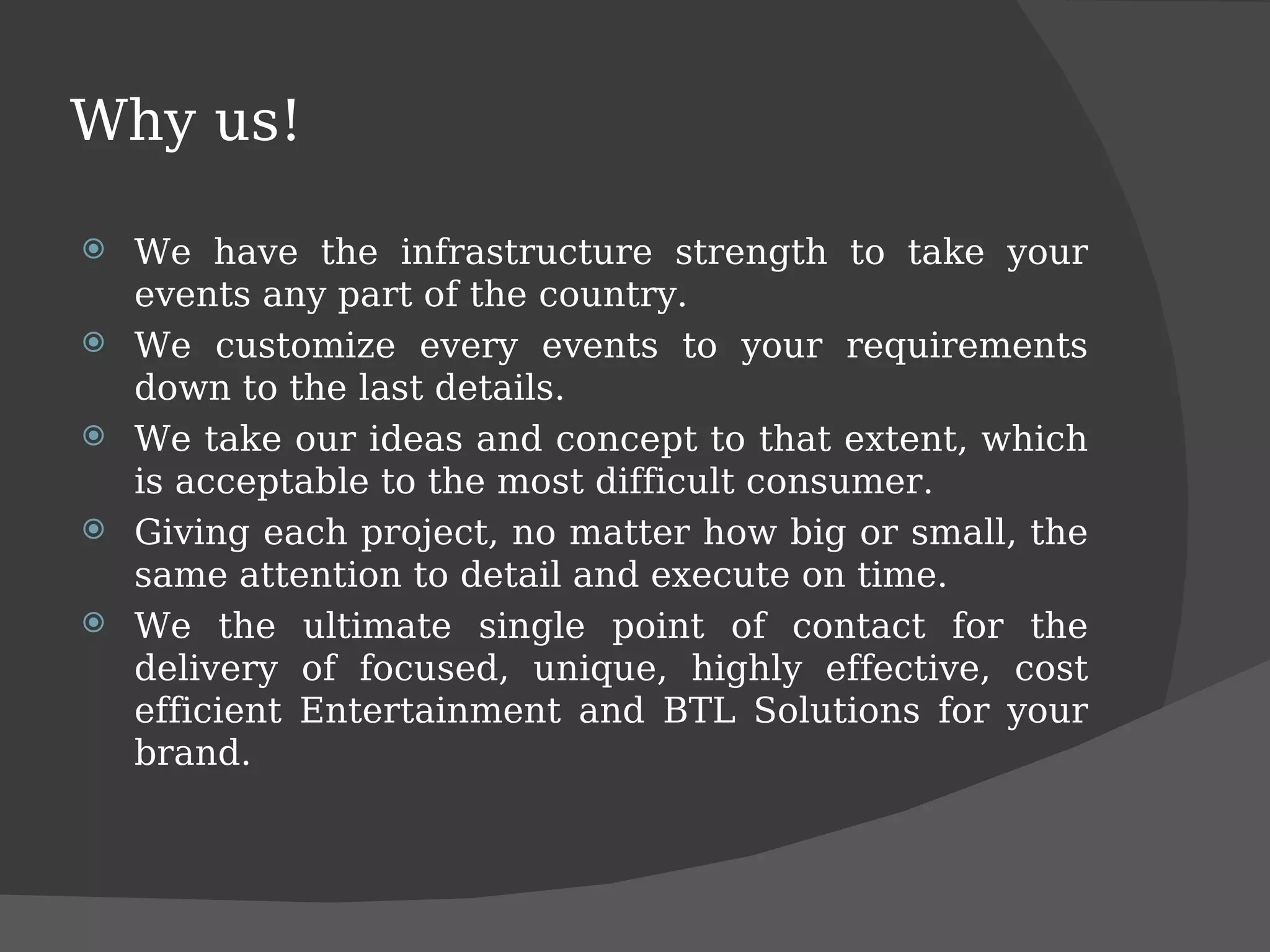 Why us! We have the infrastructure strength to take your events any part of the country. We customize every events to your requirements down to the last details. We take our ideas and concept to that extent, which is acceptable to the most difficult consumer. Giving each project, no matter how big or small, the same attention to detail and execute on time. We the ultimate single point of contact for the delivery of focused, unique, highly effective, cost efficient Entertainment and BTL Solutions for your brand. 