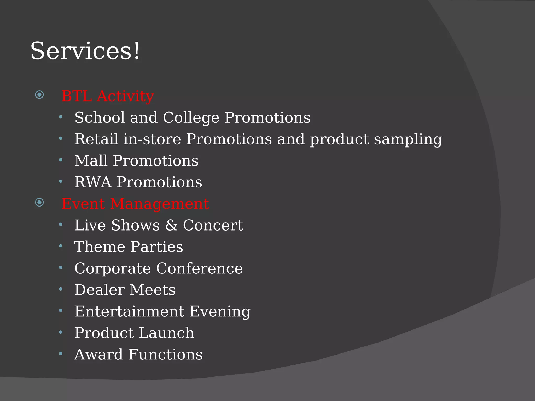 Services! BTL Activity School and College Promotions Retail in-store Promotions and product sampling Mall Promotions RWA Promotions Event Management Live Shows & Concert Theme Parties Corporate Conference Dealer Meets Entertainment Evening Product Launch Award Functions 