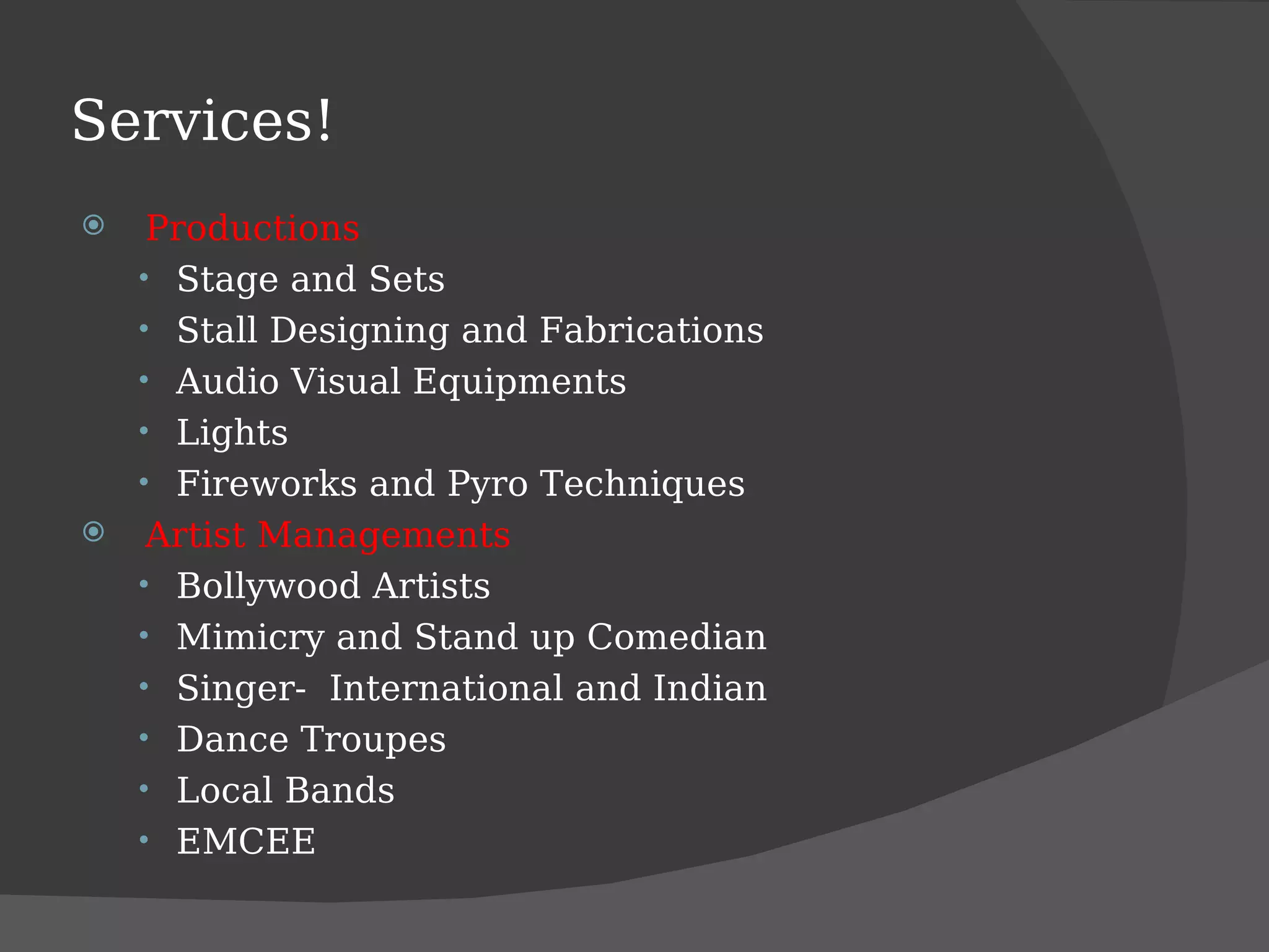 Services! Productions Stage and Sets Stall Designing and Fabrications Audio Visual Equipments Lights Fireworks and Pyro Techniques Artist Managements Bollywood Artists Mimicry and Stand up Comedian Singer-  International and Indian Dance Troupes Local Bands EMCEE 