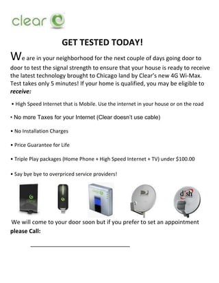  <br />GET TESTED TODAY!<br />We are in your neighborhood for the next couple of days going door to door to test the signal strength to ensure that your house is ready to receive the latest technology brought to Chicago land by Clear’s new 4G Wi-Max. Test takes only 5 minutes! If your home is qualified, you may be eligible to receive:<br /> • High Speed Internet that is Mobile. Use the internet in your house or on the road<br />• No more Taxes for your Internet (Clear doesn’t use cable)<br />• No Installation Charges<br />• Price Guarantee for Life<br />• Triple Play packages (Home Phone + High Speed Internet + TV) under $100.00<br />                                                                                                                                                                   • Say bye bye to overpriced service providers!<br />                                            <br /> We will come to your door soon but if you prefer to set an appointment please Call:<br />     _______________________________<br />