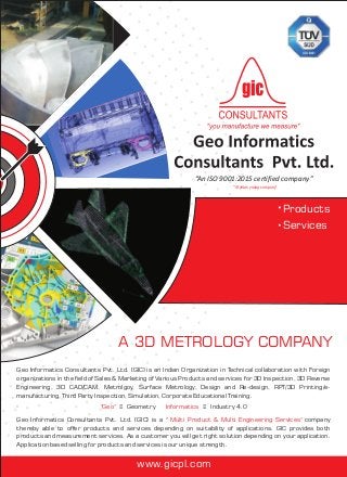 “An ISO 9001:2015 certified company”
A 3D METROLOGY COMPANY
"18 years young company"
Products
Services
"Geo" Informatics= Geometry = Industry 4.0
Geo Informatics Consultants Pvt. Ltd. (GIC) is an Indian Organization in Technical collaboration with Foreign
organizations in the field of Sales & Marketing of Various Products and services for 3D Inspection, 3D Reverse
Engineering, 3D CAD/CAM, Metrolgoy, Surface Metrology, Design and Re-design, RPT/3D Printing/e-
manufacturing, Third Party Inspection, Simulation, Corporate Educational Training.
Geo Informatics Consultants Pvt. Ltd. (GIC) is a " company
thereby able to offer products and services depending on suitability of applications. GIC provides both
products and measurement services. As a customer you will get right solution depending on your application.
Application based selling for products and services is our unique strength.
"
Multi Product & Multi Engineering Services"
www.gicpl.com
 