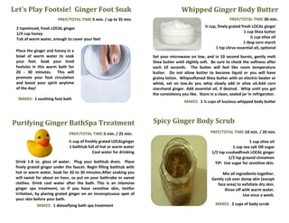 Let’s Play Footsie! Ginger Foot Soak                                                 Whipped Ginger Body Butter
                        PREP/TOTAL TIME:5 min. / up to 35 min.                                                   PREP/TOTAL TIME:30 min.

 2 tspminced, fresh LOCAL ginger                                                                   ¼ cup, finely grated fresh LOCAL ginger
 1/4 cup honey                                                                                                            1 cup Shea butter
 Tub of warm water, enough to cover your feet                                                                                 ¼ cup olive oil
                                                                                                                         1 tbsp corn starch
                                                                                                        1 tsp citrus essential oil, optional
 Place the ginger and honey in a
 bowl of warm water to soak                                          Set your microwave on low, and in 10 second bursts, gently melt
 your feet. Soak your tired                                          Shea butter until slightly soft. Be sure to check the softness after
 footsies in this warm bath for                                      each 10 seconds. The butter will feel like room temperature
 20 - 30 minutes. This will                                          butter. Do not allow butter to become liquid or you will have
 promote your foot circulation                                       grainy lotion. Whipsoftened Shea butter with an electric beater or
 and boost your spirit anytime                                       whisk, set on low.As you whip slowly add in olive oil.Add corn
 of the day!                                                         starchand ginger. Add essential oil, if desired. Whip until you get
                                                                     the consistency you like. Store in a clean, sealed jar in refrigerator.
  MAKES: 1 soothing foot bath
                                                                                       MAKES: 1 ¼ cups of luscious whipped body butter

                                                                           Read more: How to Make Whipped Body Butter | eHow.com
                                                                           http://www.ehow.com/how_2312313_make-whipped-body-
Purifying Ginger BathSpa Treatment                                   Spicy Ginger Body Scrub           butter.html#ixzz1bEb8mVot

                              PREP/TOTAL TIME:5 min. / 25 min.             When cool, whip the mixture to add air in a blender./ Place in
                                                                                                     PREP/TOTAL TIME:10 min. 20 min.
                                                                          sealed container in the refrigerator. Apply the lotion dry skin.
                             ½ cup of freshly grated LOCALginger                                                           1 cup olive oil
                                                                                                  MAKES: 4scrumptious1 ½ cup servings
                             1 bathtub full of hot or warm water                                                  1 cup sea salt OR sugar
                                          Cool water for drinking                                     1/2 tsp crushedfresh LOCAL ginger
                                                                                                                1/2 tsp ground cinnamon
 Drink 1-8 oz. glass of water. Plug your bathtub drain. Place                                           TIP: Use sugar for sensitive skin.
 finely grated ginger under the faucet. Begin filling bathtub with
 hot or warm water. Soak for 20 to 30 minutes.After soaking you                                              Mix all ingredients together.
 will sweat for about an hour, so put on your bathrobe or sweat                                        Gently rub over damp skin (except
 clothes. Drink cool water after the bath. This is an intensive                                           face area) to exfoliate dry skin.
 ginger spa treatment, so if you have sensitive skin, testfor                                                 Rinse off with warm water.
 irritation, by placing grated ginger on an inconspicuous spot of                                                        Use once a week.
 your skin before your bath.
              MAKES: 1 detoxifying bath spa treatment                                                    MAKES: 2 cups of body scrub
 