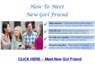 How To Meet
New Girl Friend
Help someone – Connecting with people enlarges
your social circle. You get to know their friends too
Seize the day – Every day is an opportunity to
know someone deeper. One of them could be a
jewel
Go with your emotion – Don’t think too much. If
the feeling is right, get that person’s number
Keep having fun – Who want’s to boring
partner and one who don’t know what fun is
CLICK HERE – Meet New Girl Friend
 