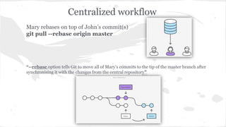 Centralized workflow 
Mary rebases on top of John’s commit(s) 
git pull --rebase origin master 
“--rebase option tells Git to move all of Mary’s commits to the tip of the master branch after 
synchronising it with the changes from the central repository” 
 