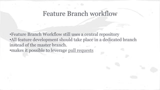 Feature Branch workflow 
•Feature Branch Workflow still uses a central repository 
•All feature development should take place in a dedicated branch 
instead of the master branch. 
•makes it possible to leverage pull requests 
 