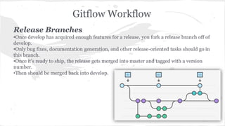 Gitflow Workflow 
Release Branches 
•Once develop has acquired enough features for a release, you fork a release branch off of 
develop. 
•Only bug fixes, documentation generation, and other release-oriented tasks should go in 
this branch. 
•Once it's ready to ship, the release gets merged into master and tagged with a version 
number. 
•Then should be merged back into develop. 
 
