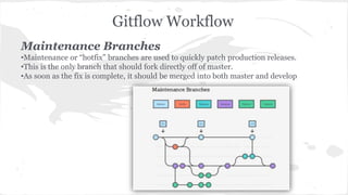 Gitflow Workflow 
Maintenance Branches 
•Maintenance or “hotfix” branches are used to quickly patch production releases. 
•This is the only branch that should fork directly off of master. 
•As soon as the fix is complete, it should be merged into both master and develop 
 