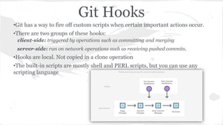 Git Hooks 
•Git has a way to fire off custom scripts when certain important actions occur. 
•There are two groups of these hooks: 
client-side: triggered by operations such as committing and merging 
server-side: run on network operations such as receiving pushed commits. 
•Hooks are local. Not copied in a clone operation 
•The built-in scripts are mostly shell and PERL scripts, but you can use any 
scripting language 
 