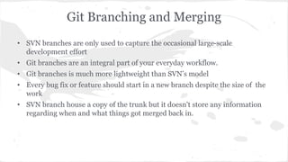 Git Branching and Merging 
• SVN branches are only used to capture the occasional large-scale 
development effort 
• Git branches are an integral part of your everyday workflow. 
• Git branches is much more lightweight than SVN’s model 
• Every bug fix or feature should start in a new branch despite the size of the 
work 
• SVN branch house a copy of the trunk but it doesn't store any information 
regarding when and what things got merged back in. 
 