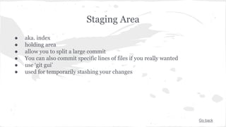 Staging Area 
● aka. index 
● holding area 
● allow you to split a large commit 
● You can also commit specific lines of files if you really wanted 
● use ‘git gui’ 
● used for temporarily stashing your changes 
Go back 
 