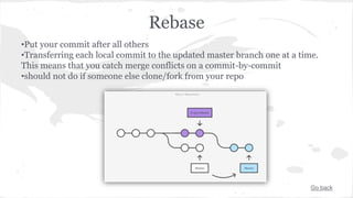 Rebase 
•Put your commit after all others 
•Transferring each local commit to the updated master branch one at a time. 
This means that you catch merge conflicts on a commit-by-commit 
•should not do if someone else clone/fork from your repo 
Go back 
 