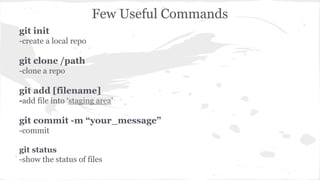 git init 
-create a local repo 
git clone /path 
-clone a repo 
Few Useful Commands 
git add [filename] 
-add file into ‘staging area’ 
git commit -m “your_message” 
-commit 
git status 
-show the status of files 
 