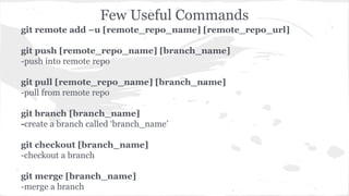 Few Useful Commands 
git remote add –u [remote_repo_name] [remote_repo_url] 
git push [remote_repo_name] [branch_name] 
-push into remote repo 
git pull [remote_repo_name] [branch_name] 
-pull from remote repo 
git branch [branch_name] 
-create a branch called ‘branch_name’ 
git checkout [branch_name] 
-checkout a branch 
git merge [branch_name] 
-merge a branch 
 