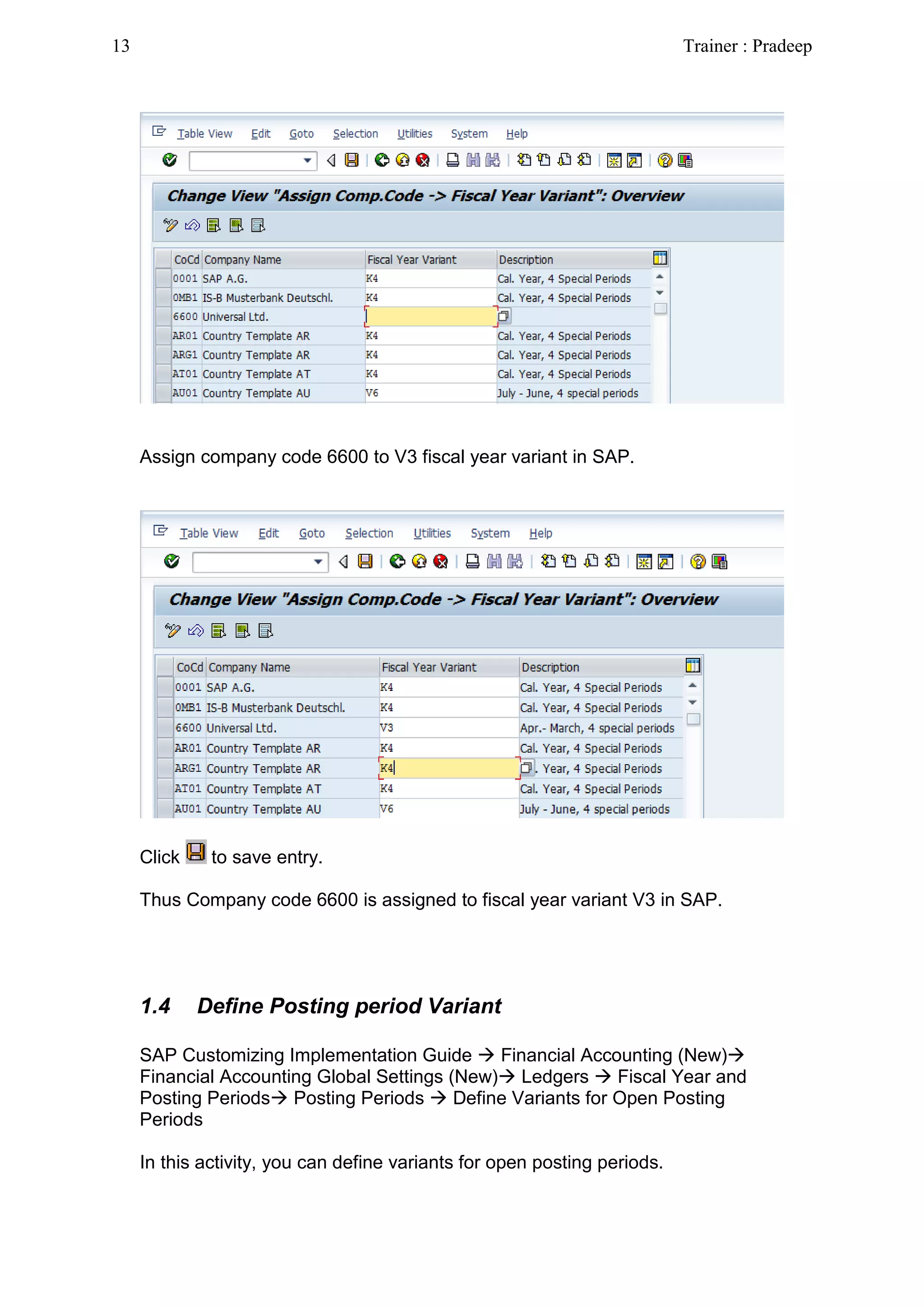 Assign company code 6600 to V3 fiscal year variant in SAP.
Click to save entry.
Thus Company code 6600 is assigned to fiscal year variant V3 in SAP.
1.4 Define Posting period Variant
SAP Customizing Implementation Guide  Financial Accounting (New)
Financial Accounting Global Settings (New) Ledgers  Fiscal Year and
Posting Periods Posting Periods  Define Variants for Open Posting
Periods
In this activity, you can define variants for open posting periods.
13 Trainer : Pradeep
 