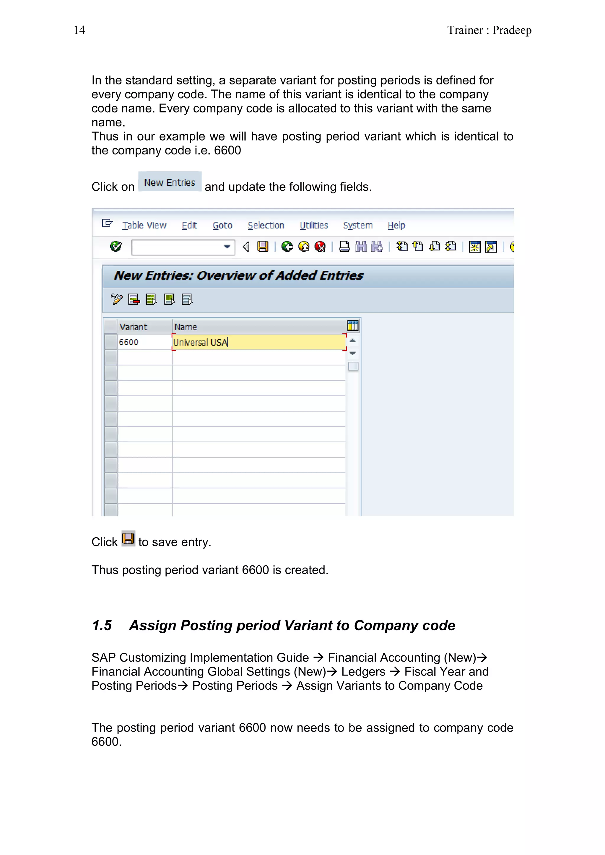 In the standard setting, a separate variant for posting periods is defined for
every company code. The name of this variant is identical to the company
code name. Every company code is allocated to this variant with the same
name.
Thus in our example we will have posting period variant which is identical to
the company code i.e. 6600
Click on and update the following fields.
Click to save entry.
Thus posting period variant 6600 is created.
1.5 Assign Posting period Variant to Company code
SAP Customizing Implementation Guide  Financial Accounting (New)
Financial Accounting Global Settings (New) Ledgers  Fiscal Year and
Posting Periods Posting Periods  Assign Variants to Company Code
The posting period variant 6600 now needs to be assigned to company code
6600.
14 Trainer : Pradeep
 