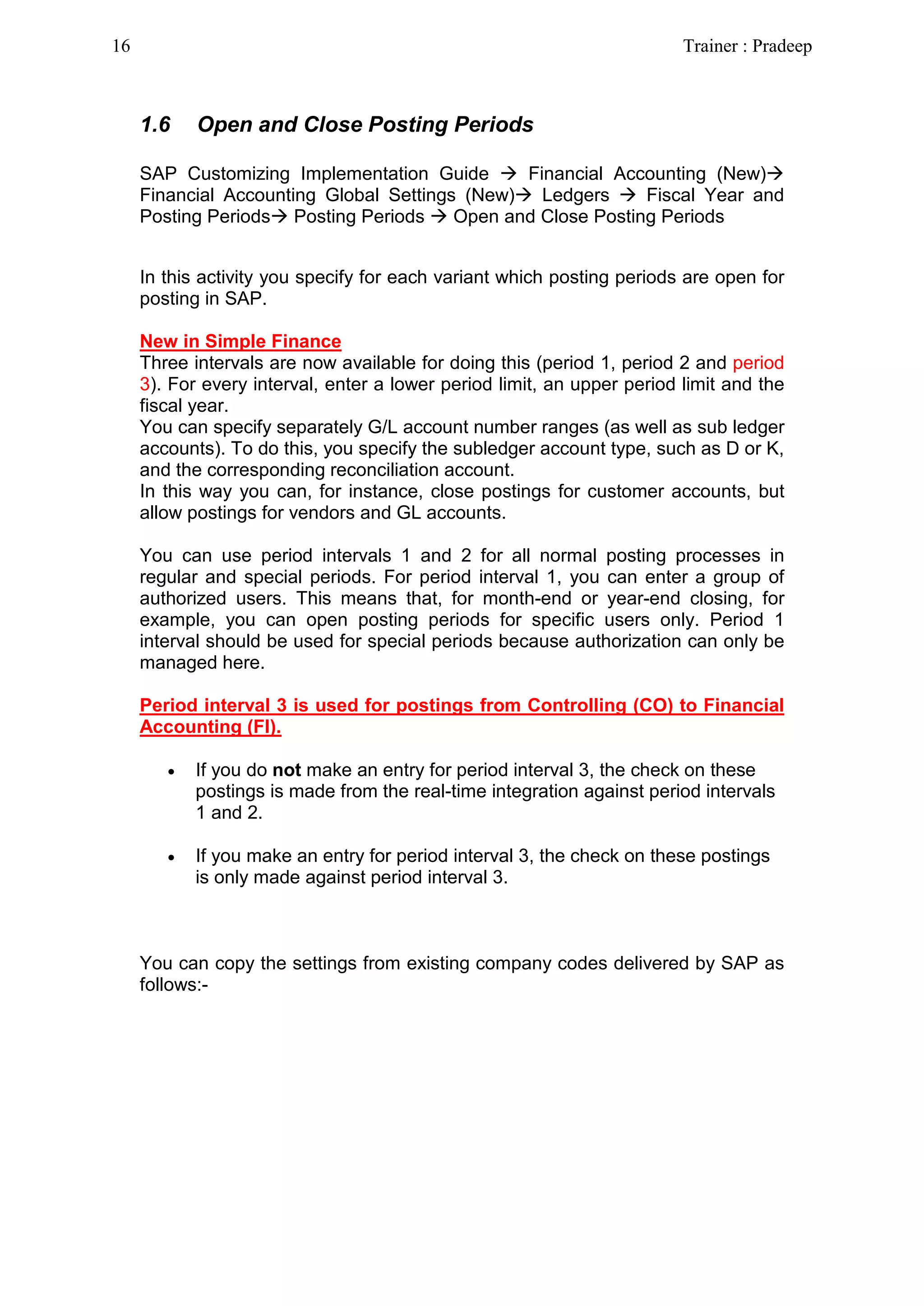 1.6 Open and Close Posting Periods
SAP Customizing Implementation Guide  Financial Accounting (New)
Financial Accounting Global Settings (New) Ledgers  Fiscal Year and
Posting Periods Posting Periods  Open and Close Posting Periods
In this activity you specify for each variant which posting periods are open for
posting in SAP.
New in Simple Finance
Three intervals are now available for doing this (period 1, period 2 and period
3). For every interval, enter a lower period limit, an upper period limit and the
fiscal year.
You can specify separately G/L account number ranges (as well as sub ledger
accounts). To do this, you specify the subledger account type, such as D or K,
and the corresponding reconciliation account.
In this way you can, for instance, close postings for customer accounts, but
allow postings for vendors and GL accounts.
You can use period intervals 1 and 2 for all normal posting processes in
regular and special periods. For period interval 1, you can enter a group of
authorized users. This means that, for month-end or year-end closing, for
example, you can open posting periods for specific users only. Period 1
interval should be used for special periods because authorization can only be
managed here.
Period interval 3 is used for postings from Controlling (CO) to Financial
Accounting (FI).
• If you do not make an entry for period interval 3, the check on these
postings is made from the real-time integration against period intervals
1 and 2.
• If you make an entry for period interval 3, the check on these postings
is only made against period interval 3.
You can copy the settings from existing company codes delivered by SAP as
follows:-
16 Trainer : Pradeep
 