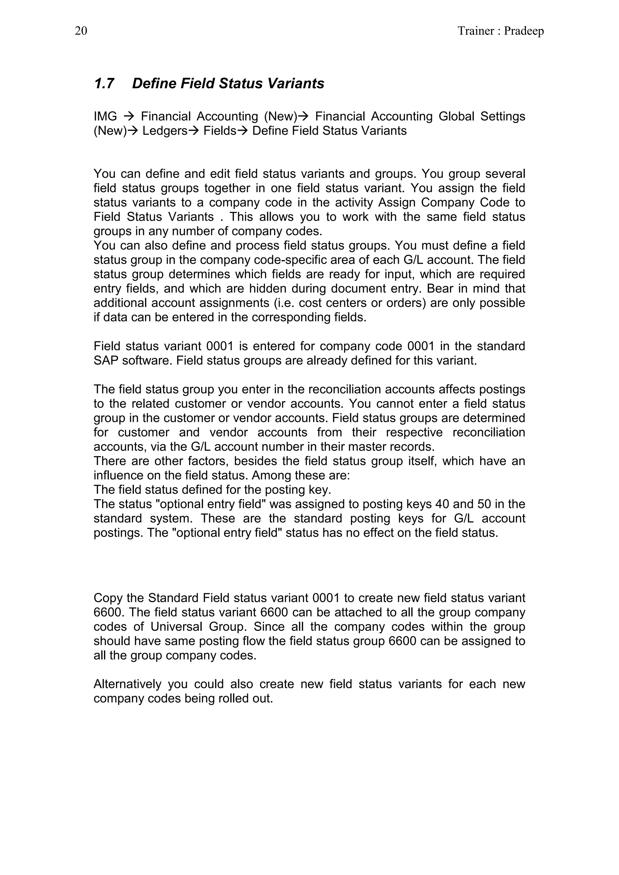 1.7 Define Field Status Variants
IMG  Financial Accounting (New) Financial Accounting Global Settings
(New) Ledgers Fields Define Field Status Variants
You can define and edit field status variants and groups. You group several
field status groups together in one field status variant. You assign the field
status variants to a company code in the activity Assign Company Code to
Field Status Variants . This allows you to work with the same field status
groups in any number of company codes.
You can also define and process field status groups. You must define a field
status group in the company code-specific area of each G/L account. The field
status group determines which fields are ready for input, which are required
entry fields, and which are hidden during document entry. Bear in mind that
additional account assignments (i.e. cost centers or orders) are only possible
if data can be entered in the corresponding fields.
Field status variant 0001 is entered for company code 0001 in the standard
SAP software. Field status groups are already defined for this variant.
The field status group you enter in the reconciliation accounts affects postings
to the related customer or vendor accounts. You cannot enter a field status
group in the customer or vendor accounts. Field status groups are determined
for customer and vendor accounts from their respective reconciliation
accounts, via the G/L account number in their master records.
There are other factors, besides the field status group itself, which have an
influence on the field status. Among these are:
The field status defined for the posting key.
The status "optional entry field" was assigned to posting keys 40 and 50 in the
standard system. These are the standard posting keys for G/L account
postings. The "optional entry field" status has no effect on the field status.
Copy the Standard Field status variant 0001 to create new field status variant
6600. The field status variant 6600 can be attached to all the group company
codes of Universal Group. Since all the company codes within the group
should have same posting flow the field status group 6600 can be assigned to
all the group company codes.
Alternatively you could also create new field status variants for each new
company codes being rolled out.
20 Trainer : Pradeep
 