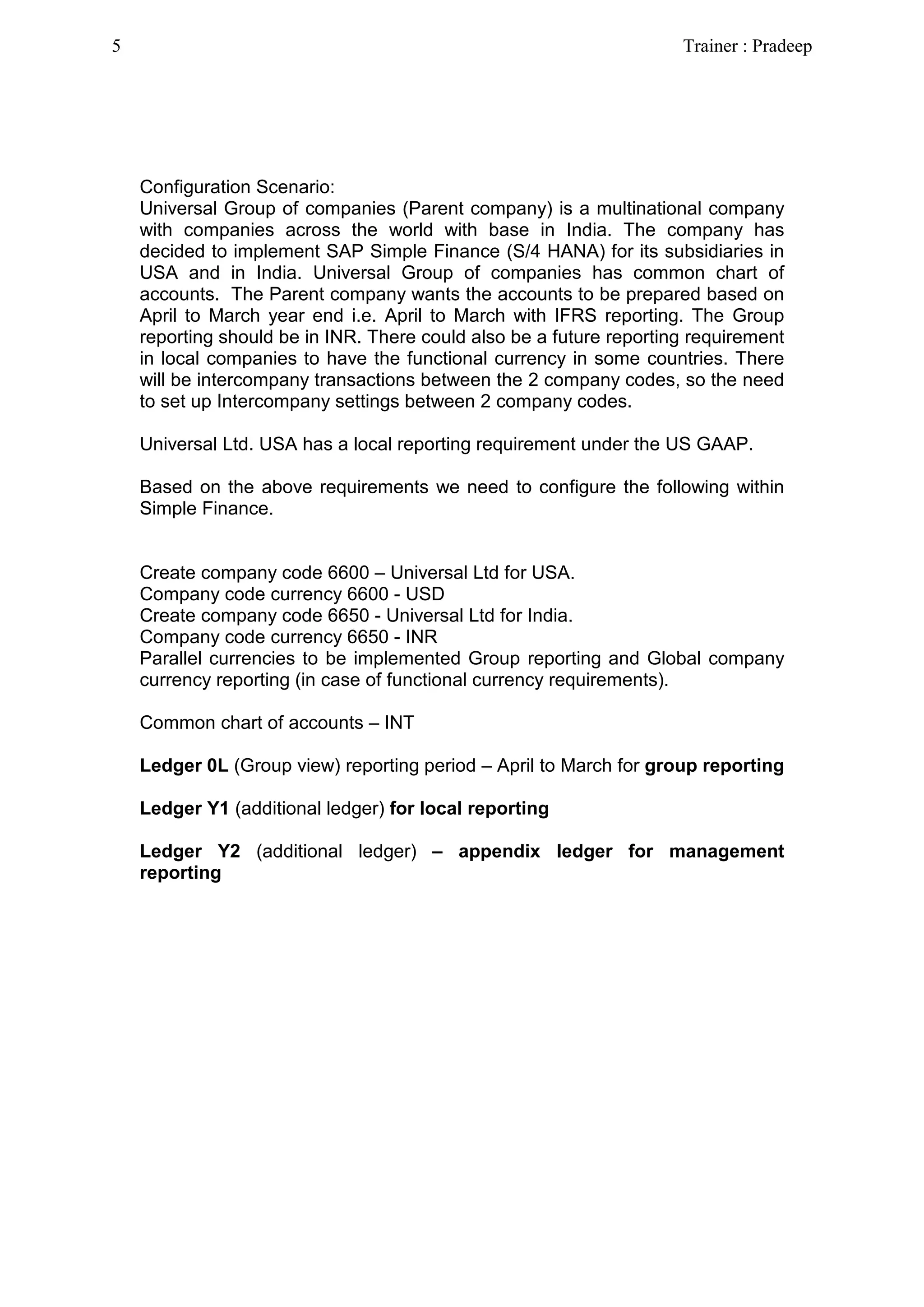 Configuration Scenario:
Universal Group of companies (Parent company) is a multinational company
with companies across the world with base in India. The company has
decided to implement SAP Simple Finance (S/4 HANA) for its subsidiaries in
USA and in India. Universal Group of companies has common chart of
accounts. The Parent company wants the accounts to be prepared based on
April to March year end i.e. April to March with IFRS reporting. The Group
reporting should be in INR. There could also be a future reporting requirement
in local companies to have the functional currency in some countries. There
will be intercompany transactions between the 2 company codes, so the need
to set up Intercompany settings between 2 company codes.
Universal Ltd. USA has a local reporting requirement under the US GAAP.
Based on the above requirements we need to configure the following within
Simple Finance.
Create company code 6600 – Universal Ltd for USA.
Company code currency 6600 - USD
Create company code 6650 - Universal Ltd for India.
Company code currency 6650 - INR
Parallel currencies to be implemented Group reporting and Global company
currency reporting (in case of functional currency requirements).
Common chart of accounts – INT
Ledger 0L (Group view) reporting period – April to March for group reporting
Ledger Y1 (additional ledger) for local reporting
Ledger Y2 (additional ledger) – appendix ledger for management
reporting
5 Trainer : Pradeep
 