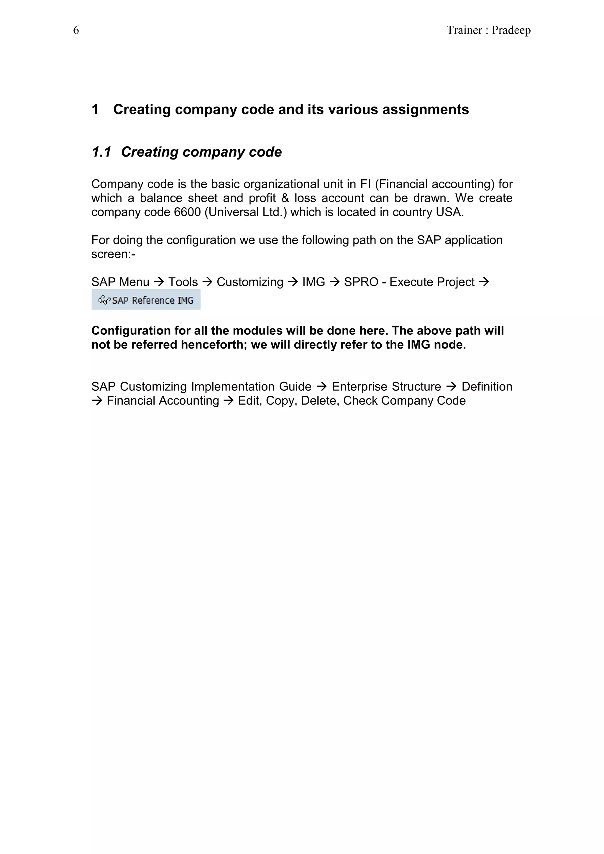 1 Creating company code and its various assignments
1.1 Creating company code
Company code is the basic organizational unit in FI (Financial accounting) for
which a balance sheet and profit & loss account can be drawn. We create
company code 6600 (Universal Ltd.) which is located in country USA.
For doing the configuration we use the following path on the SAP application
screen:-
SAP Menu  Tools  Customizing  IMG  SPRO - Execute Project 
Configuration for all the modules will be done here. The above path will
not be referred henceforth; we will directly refer to the IMG node.
SAP Customizing Implementation Guide  Enterprise Structure  Definition
 Financial Accounting  Edit, Copy, Delete, Check Company Code
6 Trainer : Pradeep
 