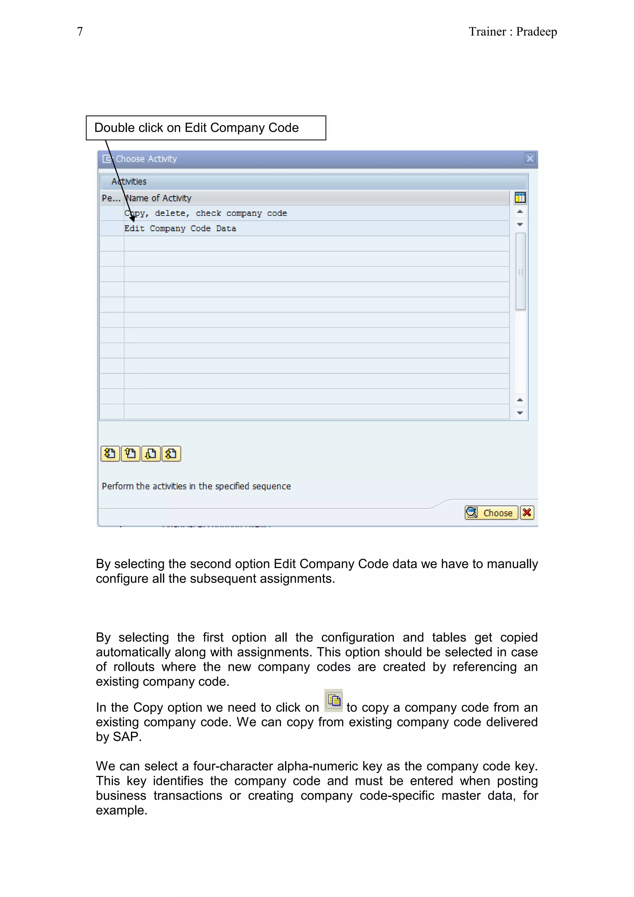 By selecting the second option Edit Company Code data we have to manually
configure all the subsequent assignments.
By selecting the first option all the configuration and tables get copied
automatically along with assignments. This option should be selected in case
of rollouts where the new company codes are created by referencing an
existing company code.
In the Copy option we need to click on to copy a company code from an
existing company code. We can copy from existing company code delivered
by SAP.
We can select a four-character alpha-numeric key as the company code key.
This key identifies the company code and must be entered when posting
business transactions or creating company code-specific master data, for
example.
Double click on Edit Company Code
7 Trainer : Pradeep
 