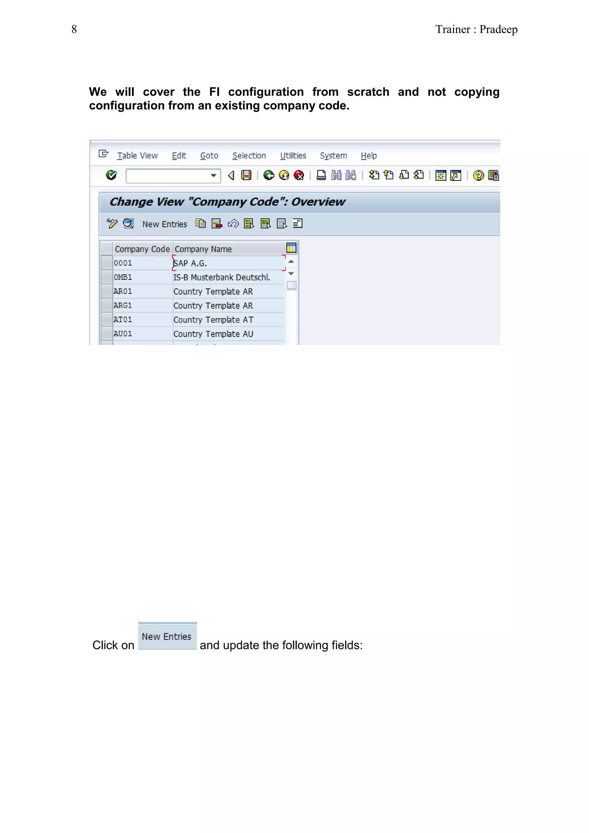 We will cover the FI configuration from scratch and not copying
configuration from an existing company code.
Click on and update the following fields:
8 Trainer : Pradeep
 
