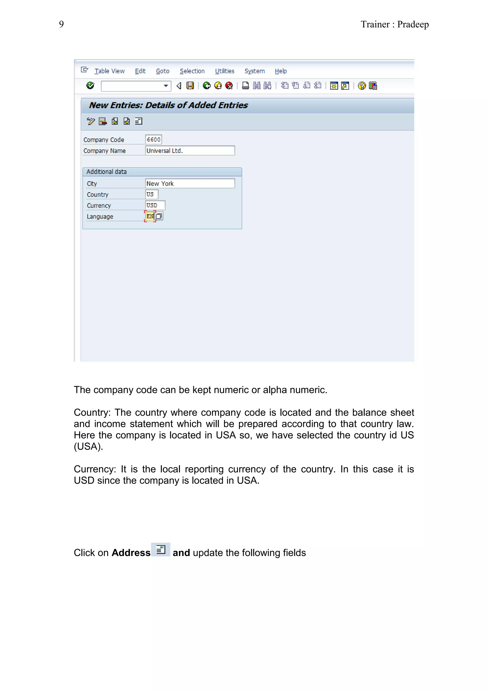The company code can be kept numeric or alpha numeric.
Country: The country where company code is located and the balance sheet
and income statement which will be prepared according to that country law.
Here the company is located in USA so, we have selected the country id US
(USA).
Currency: It is the local reporting currency of the country. In this case it is
USD since the company is located in USA.
Click on Address and update the following fields
9 Trainer : Pradeep
 