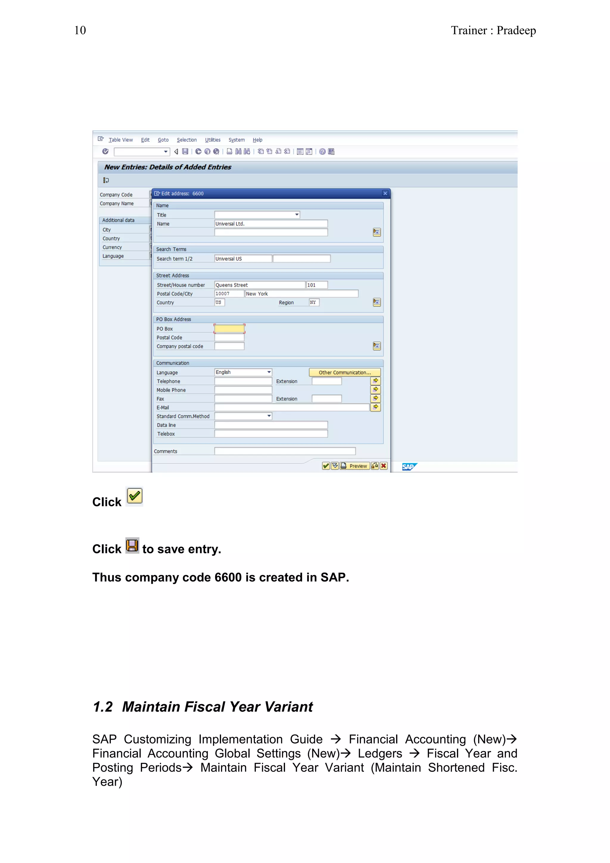 Click
Click to save entry.
Thus company code 6600 is created in SAP.
1.2 Maintain Fiscal Year Variant
SAP Customizing Implementation Guide  Financial Accounting (New)
Financial Accounting Global Settings (New) Ledgers  Fiscal Year and
Posting Periods Maintain Fiscal Year Variant (Maintain Shortened Fisc.
Year)
10 Trainer : Pradeep
 