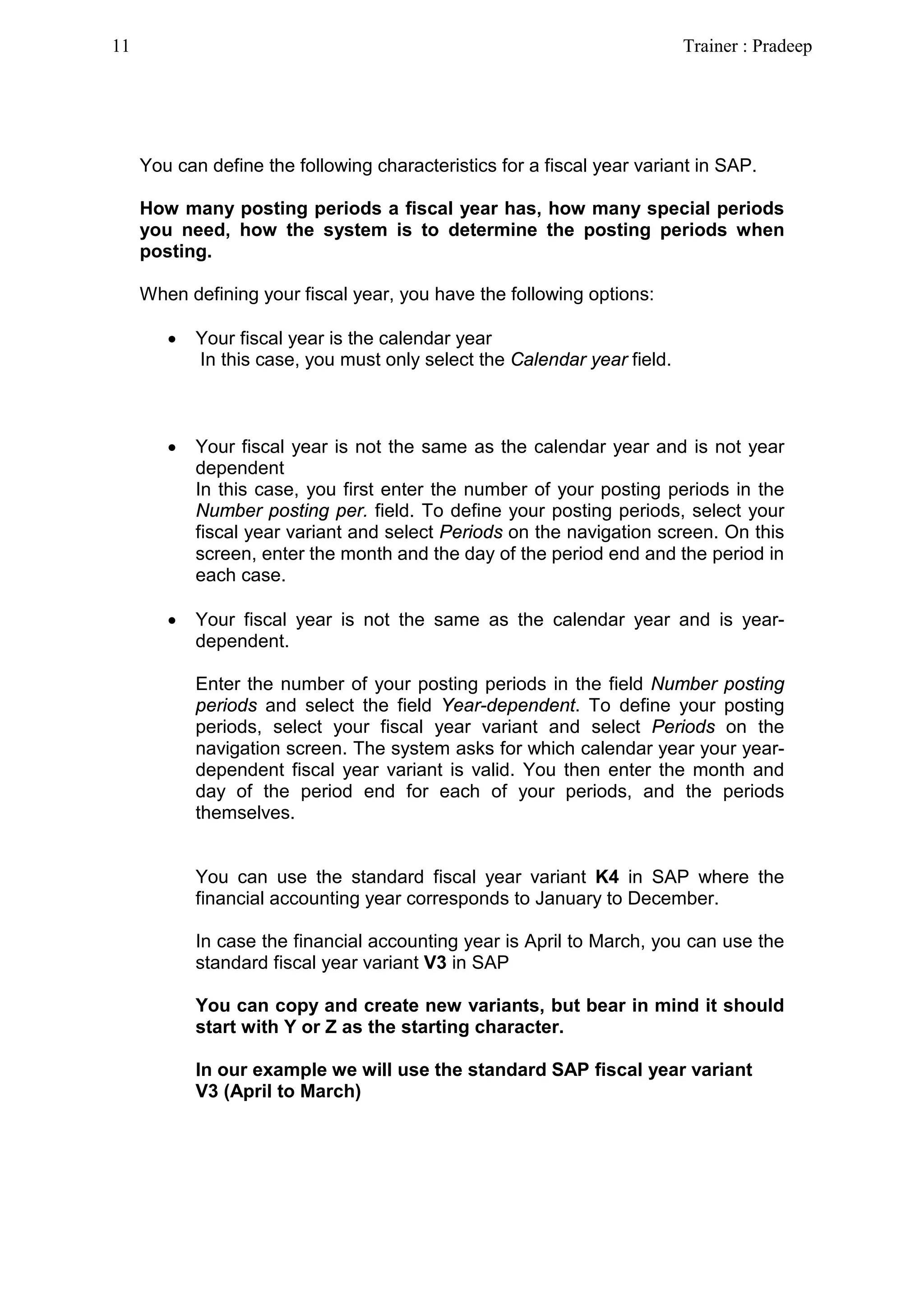 You can define the following characteristics for a fiscal year variant in SAP.
How many posting periods a fiscal year has, how many special periods
you need, how the system is to determine the posting periods when
posting.
When defining your fiscal year, you have the following options:
• Your fiscal year is the calendar year
In this case, you must only select the Calendar year field.
• Your fiscal year is not the same as the calendar year and is not year
dependent
In this case, you first enter the number of your posting periods in the
Number posting per. field. To define your posting periods, select your
fiscal year variant and select Periods on the navigation screen. On this
screen, enter the month and the day of the period end and the period in
each case.
• Your fiscal year is not the same as the calendar year and is year-
dependent.
Enter the number of your posting periods in the field Number posting
periods and select the field Year-dependent. To define your posting
periods, select your fiscal year variant and select Periods on the
navigation screen. The system asks for which calendar year your year-
dependent fiscal year variant is valid. You then enter the month and
day of the period end for each of your periods, and the periods
themselves.
You can use the standard fiscal year variant K4 in SAP where the
financial accounting year corresponds to January to December.
In case the financial accounting year is April to March, you can use the
standard fiscal year variant V3 in SAP
You can copy and create new variants, but bear in mind it should
start with Y or Z as the starting character.
In our example we will use the standard SAP fiscal year variant
V3 (April to March)
11 Trainer : Pradeep
 