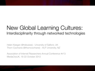 New Global Learning Cultures:!
Interdisciplinarity through networked technologies


Helen Keegan (@heloukee) - University of Salford, UK
Thom Cochrane (@thomcochrane) - AUT University, NZ

Association of Internet Researchers Annual Conference #ir13
MediaCityUK, 18-22 October 2012

 