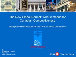 The New Global Normal: What it means for Canadian Competitiveness Background Perspectives for the 4Front Atlantic Conference By                            Kevin G. Lynch Vice-Chair                                               BMO Financial Group 