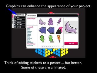Graphics can enhance the appearance of your project. Think of adding stickers to a poster.... but better.  Some of these are animated. 