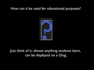 How can it be used for educational purposes? Just think of it, almost anything students learn,  can be displayed on a Glog. 