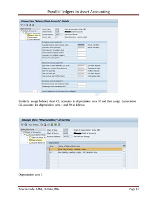 Parallel ledgers in Asset Accounting
New GL Code: FAGL_FLEXGL_IMG Page 13
Similarly assign balance sheet GL accounts to depreciation area 30 and then assign depreciation
GL accounts for depreciation area 1 and 30 as follows:
Depreciation area 1:
 