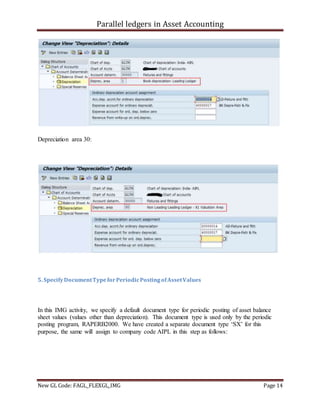 Parallel ledgers in Asset Accounting
New GL Code: FAGL_FLEXGL_IMG Page 14
Depreciation area 30:
5. SpecifyDocumentTypeforPeriodicPostingofAssetValues
In this IMG activity, we specify a default document type for periodic posting of asset balance
sheet values (values other than depreciation). This document type is used only by the periodic
posting program, RAPERB2000. We have created a separate document type ‘SX’ for this
purpose, the same will assign to company code AIPL in this step as follows:
 
