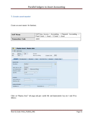 Parallel ledgers in Asset Accounting
New GL Code: FAGL_FLEXGL_IMG Page 16
7. Create asset master
Create an asset master for furniture.
SAP Menu SAP Easy Access-> Accounting -> Financial Accounting ->
Fixed Asset -> Asset -> Create -> Asset
Transaction Code AS01
Click on “Deprec.Area” tab page and give useful life and depreciatoin key are 1 and 30 as
follows:
 