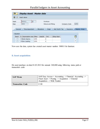 Parallel ledgers in Asset Accounting
New GL Code: FAGL_FLEXGL_IMG Page 17
Now save the data, system has created asset master number 300011 for furniture.
8. Asset acquisition
Do asset purchase on date 01.03.2013 for amount 240,000 using following menu path or
transaction code:
SAP Menu SAP Easy Access-> Accounting -> Financial Accounting ->
Fixed Asset -> Posting -> Acquisition -> External
Acquisition -> With Vendor
Transaction Code F-90
 