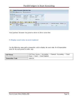 Parallel ledgers in Asset Accounting
New GL Code: FAGL_FLEXGL_IMG Page 18
Asset purchase document has posted as shown in above screen shot.
9. Display asset value in asset explorer
Use the following menu path or transaction code to display the asset value for all depreciation
areas for the asset posted in earlier step:
SAP Menu SAP Easy Access-> Accounting -> Financial Accounting -> Fixed
Asset -> Asset -> Asset Explorer
Transaction Code AW01N
 