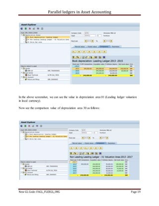 Parallel ledgers in Asset Accounting
New GL Code: FAGL_FLEXGL_IMG Page 19
In the above screenshot, we can see the value in depreciation area 01 (Leading ledger valuation
in local currency).
Now see the comparison value of depreciation area 30 as follows:
 